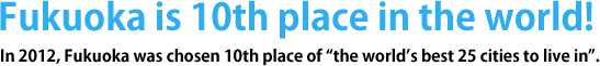 Fukuoka is 14th place in the world!In 2010, Fukuoka was chosen 14th place of “the world’s best 25 cities to live in”. 
