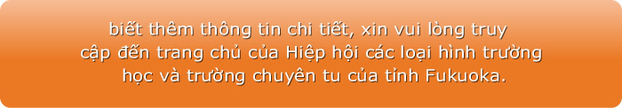 Để biết thêm thông tin chi tiết, xin vui lòng truy cập đến trang chủ của Hiệp hội các loại hình trường học và trường chuyên tu của tỉnh Fukuoka.